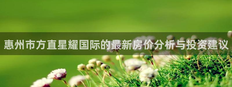 门徒娱乐下载入口：惠州市方直星耀国际的最新房价分析与投资建议