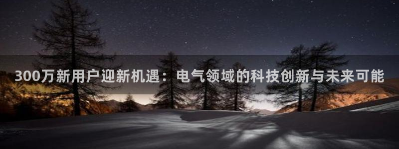 门徒娱乐app：300万新用户迎新机遇：电气领域的科技创新与未来可能