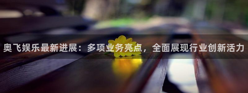 门徒注册登录地址：奥飞娱乐最新进展：多项业务亮点，全面展现行业创新活力
