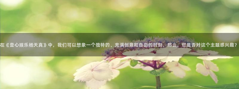 门徒娱乐下载：在《壹心娱乐杨天真》中，我们可以想象一个独特的、充满创意和自由的时刻。那么，您是否对这个主题感兴趣？